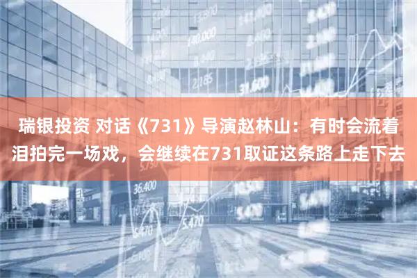 瑞银投资 对话《731》导演赵林山：有时会流着泪拍完一场戏，会继续在731取证这条路上走下去