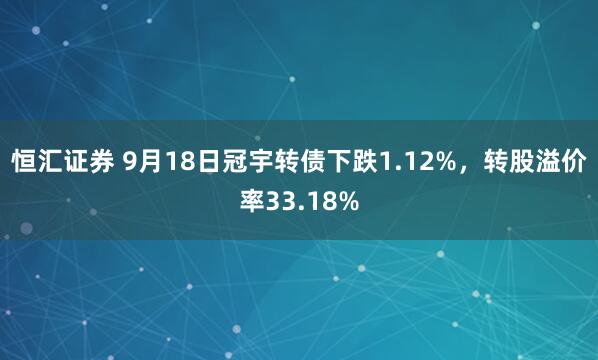 恒汇证券 9月18日冠宇转债下跌1.12%，转股溢价率33.18%