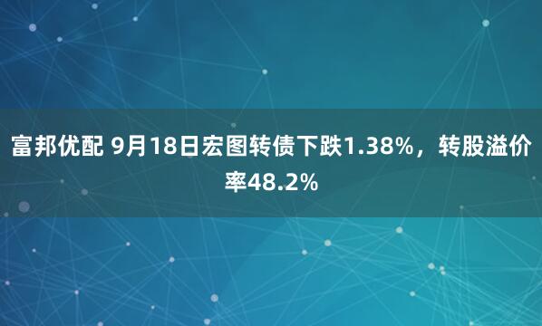 富邦优配 9月18日宏图转债下跌1.38%，转股溢价率48.2%