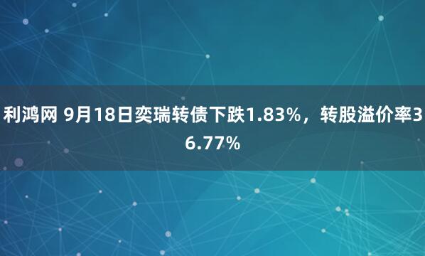 利鸿网 9月18日奕瑞转债下跌1.83%，转股溢价率36.77%