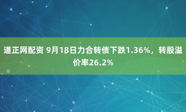 道正网配资 9月18日力合转债下跌1.36%，转股溢价率26.2%