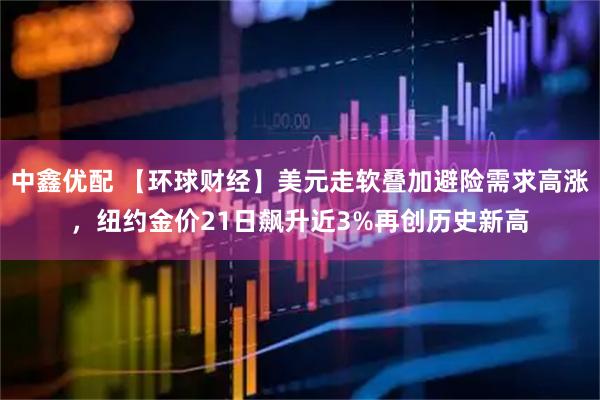 中鑫优配 【环球财经】美元走软叠加避险需求高涨，纽约金价21日飙升近3%再创历史新高