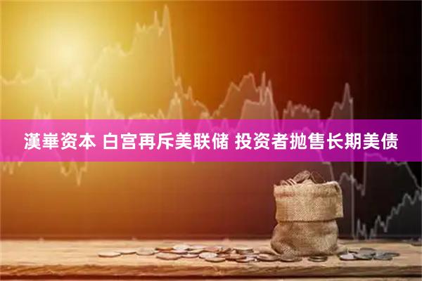 漢崋资本 白宫再斥美联储 投资者抛售长期美债