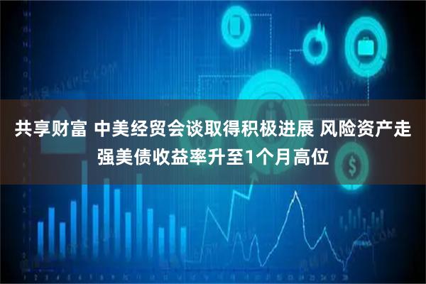 共享财富 中美经贸会谈取得积极进展 风险资产走强美债收益率升至1个月高位