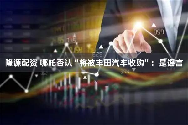 隆源配资 哪吒否认“将被丰田汽车收购”：是谣言