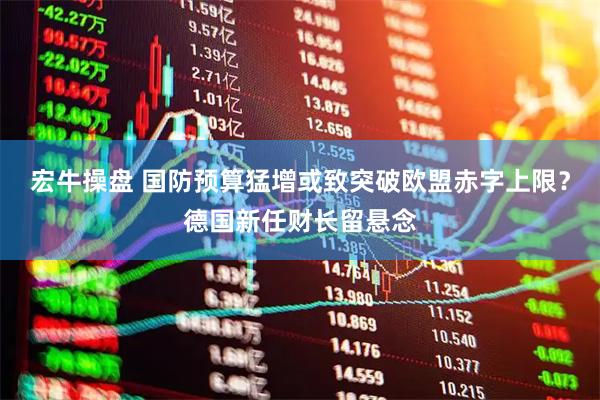 宏牛操盘 国防预算猛增或致突破欧盟赤字上限？德国新任财长留悬念