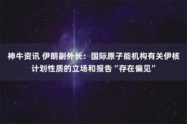 神牛资讯 伊朗副外长：国际原子能机构有关伊核计划性质的立场和报告“存在偏见”