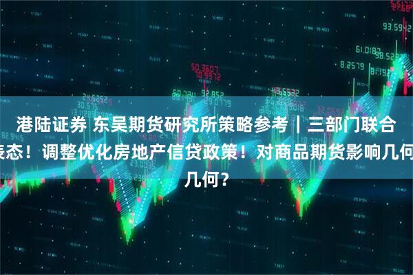 港陆证券 东吴期货研究所策略参考｜三部门联合表态！调整优化房地产信贷政策！对商品期货影响几何？