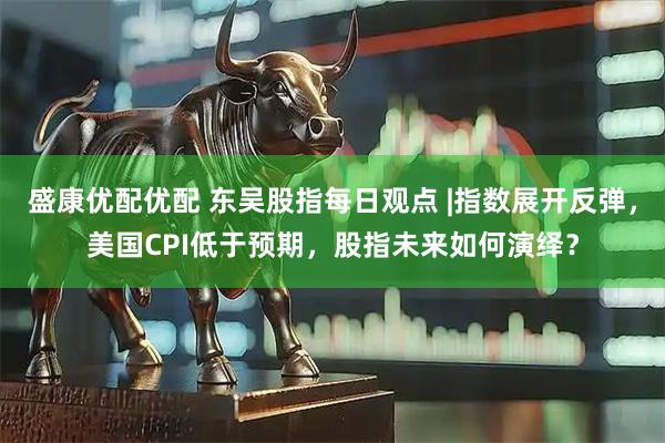 盛康优配优配 东吴股指每日观点 |指数展开反弹，美国CPI低于预期，股指未来如何演绎？