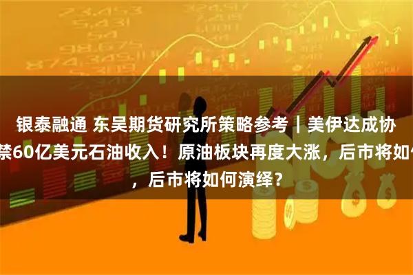 银泰融通 东吴期货研究所策略参考｜美伊达成协议：解禁60亿美元石油收入！原油板块再度大涨，后市将如何演绎？
