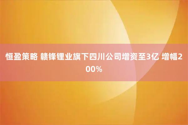 恒盈策略 赣锋锂业旗下四川公司增资至3亿 增幅200%
