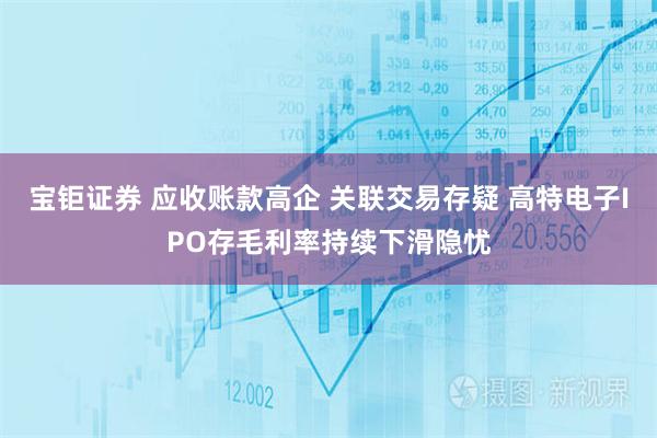 宝钜证券 应收账款高企 关联交易存疑 高特电子IPO存毛利率持续下滑隐忧