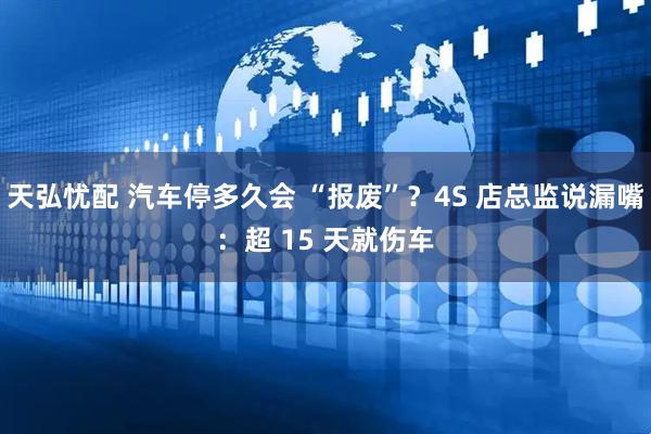 天弘忧配 汽车停多久会 “报废”？4S 店总监说漏嘴：超 15 天就伤车
