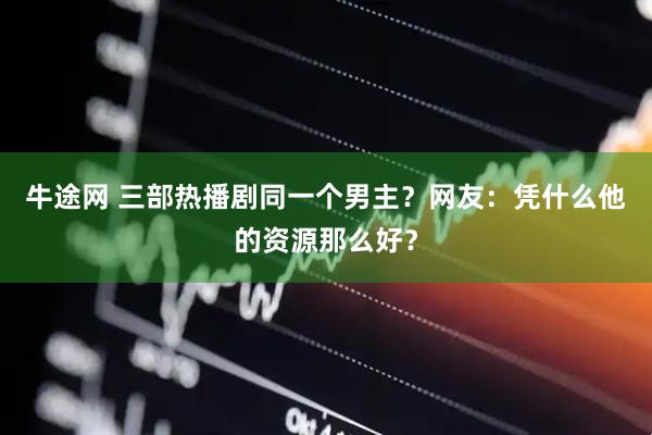 牛途网 三部热播剧同一个男主？网友：凭什么他的资源那么好？