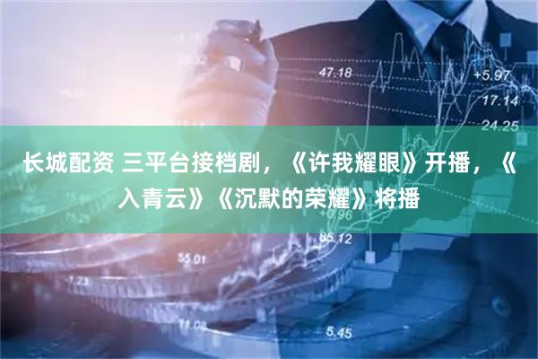 长城配资 三平台接档剧，《许我耀眼》开播，《入青云》《沉默的荣耀》将播