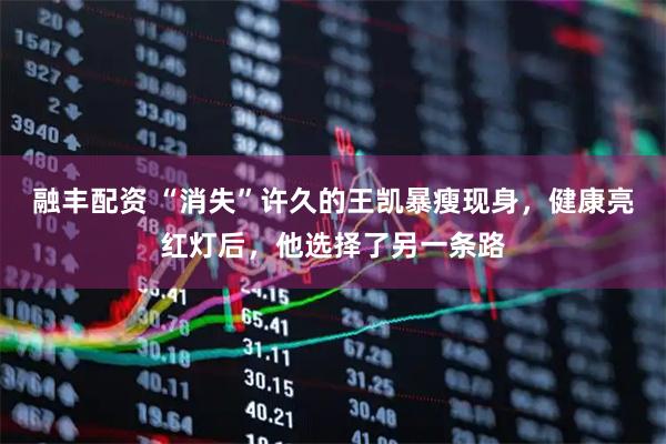 融丰配资 “消失”许久的王凯暴瘦现身，健康亮红灯后，他选择了另一条路