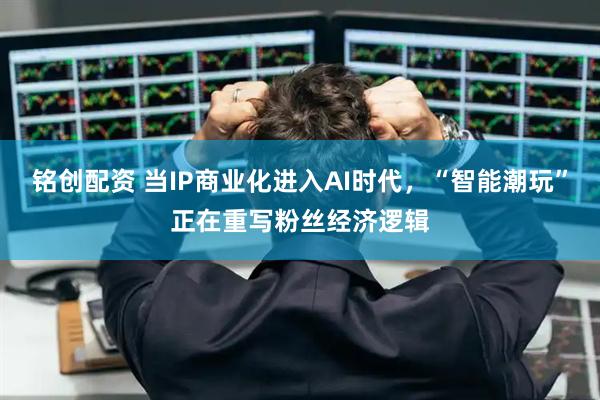 铭创配资 当IP商业化进入AI时代，“智能潮玩”正在重写粉丝经济逻辑