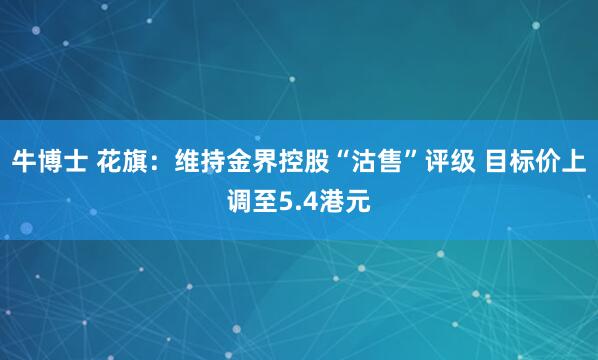 牛博士 花旗：维持金界控股“沽售”评级 目标价上调至5.4港元