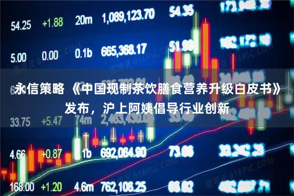 永信策略 《中国现制茶饮膳食营养升级白皮书》发布，沪上阿姨倡导行业创新