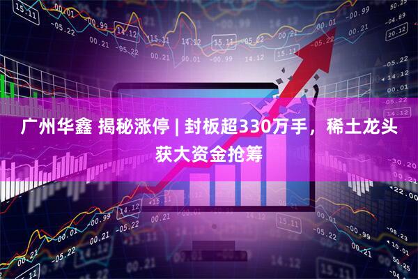 广州华鑫 揭秘涨停 | 封板超330万手,稀土龙头获大资金抢筹