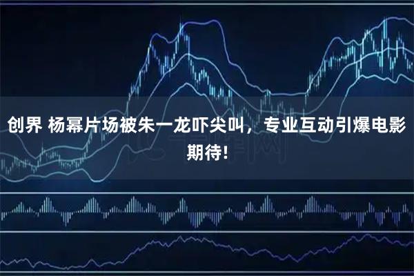 创界 杨幂片场被朱一龙吓尖叫，专业互动引爆电影期待!