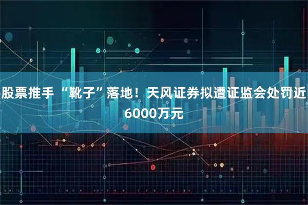 股票推手 “靴子”落地！天风证券拟遭证监会处罚近6000万元