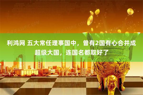 利鸿网 五大常任理事国中，曾有2国有心合并成超级大国，连国名都取好了