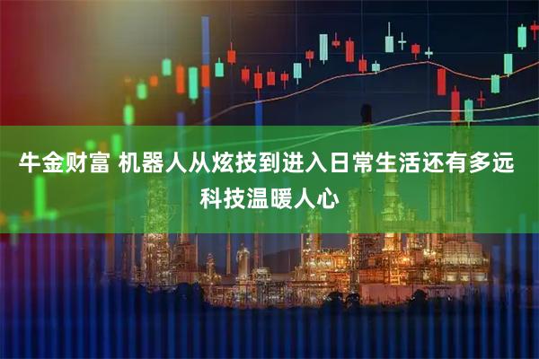 牛金财富 机器人从炫技到进入日常生活还有多远 科技温暖人心