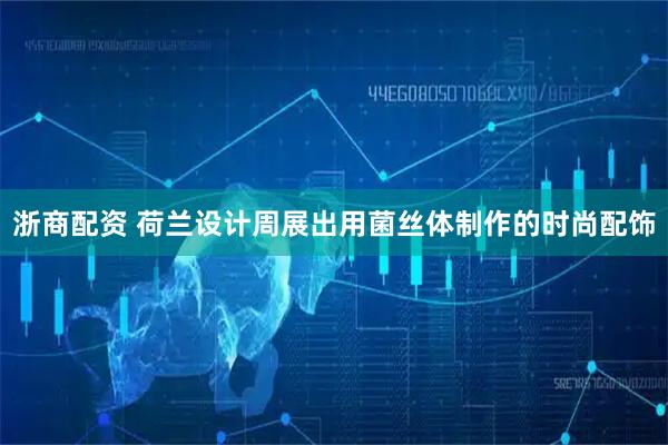 浙商配资 荷兰设计周展出用菌丝体制作的时尚配饰