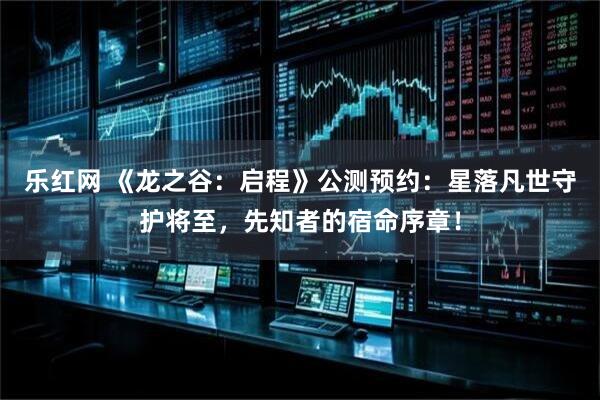 乐红网 《龙之谷：启程》公测预约：星落凡世守护将至，先知者的宿命序章！