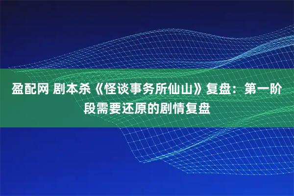 盈配网 剧本杀《怪谈事务所仙山》复盘：第一阶段需要还原的剧情复盘