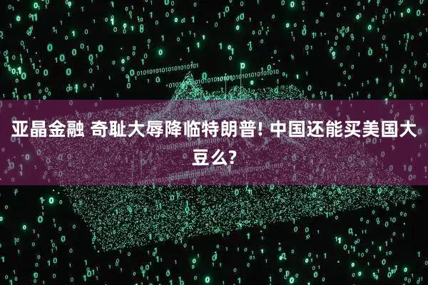 亚晶金融 奇耻大辱降临特朗普! 中国还能买美国大豆么?