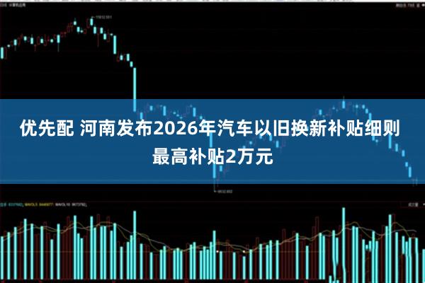 优先配 河南发布2026年汽车以旧换新补贴细则 最高补贴2万元