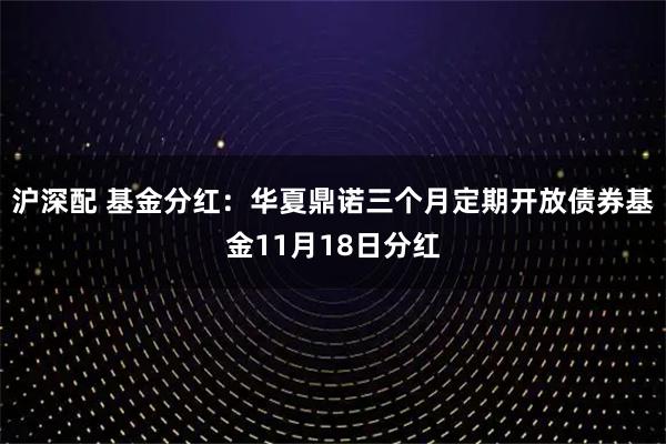 沪深配 基金分红：华夏鼎诺三个月定期开放债券基金11月18日分红