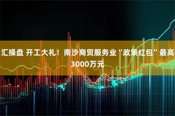 汇操盘 开工大礼!南沙商贸服务业“政策红包”最高3000万元