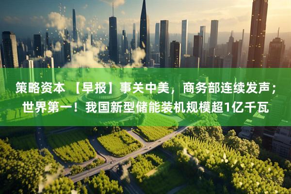 策略资本 【早报】事关中美，商务部连续发声；世界第一！我国新型储能装机规模超1亿千瓦