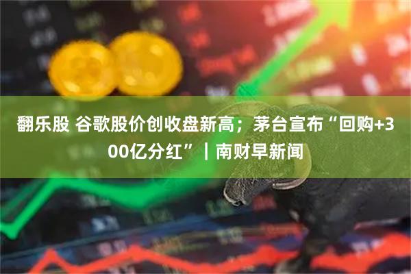 翻乐股 谷歌股价创收盘新高;茅台宣布“回购+300亿分红”|南财早新闻