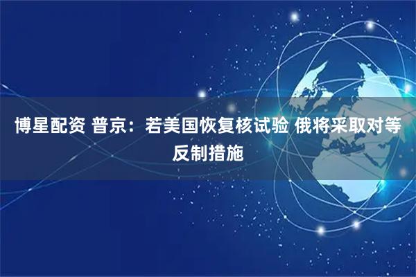 博星配资 普京：若美国恢复核试验 俄将采取对等反制措施
