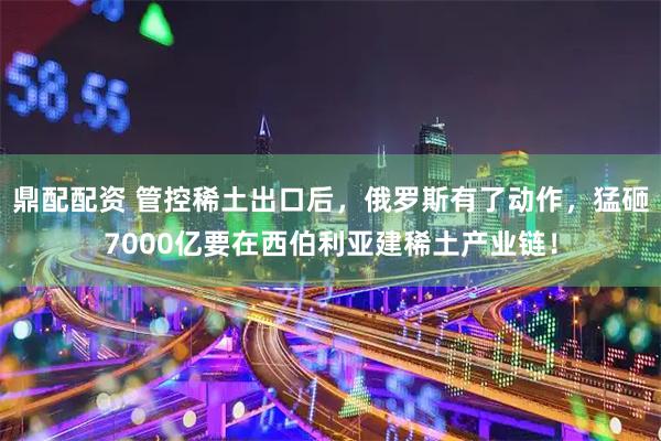 鼎配配资 管控稀土出口后,俄罗斯有了动作,猛砸7000亿要在西伯利亚建稀土产业链!