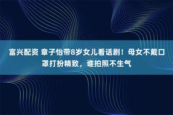 富兴配资 章子怡带8岁女儿看话剧！母女不戴口罩打扮精致，谁拍照不生气