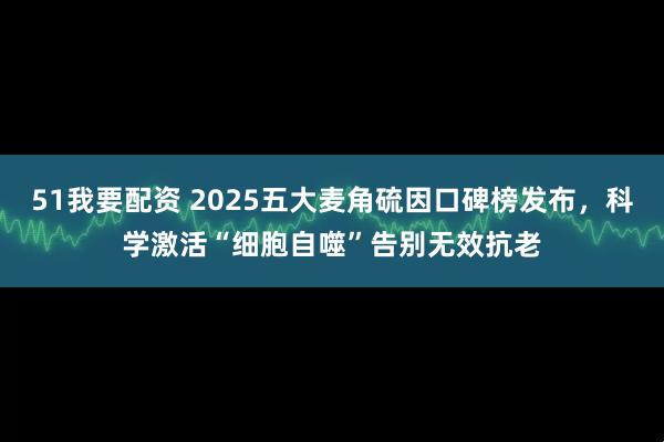 51我要配资 2025五大麦角硫因口碑榜发布,科学激活“细胞自噬”告别无效抗老