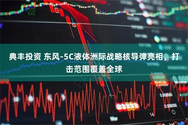 典丰投资 东风-5C液体洲际战略核导弹亮相，打击范围覆盖全球