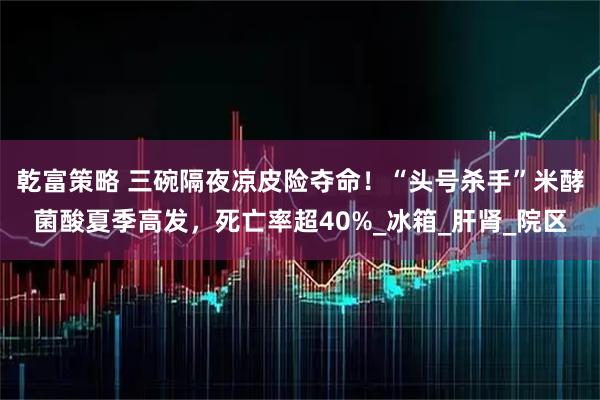 乾富策略 三碗隔夜凉皮险夺命!“头号杀手”米酵菌酸夏季高发,死亡率超40%_冰箱_肝肾_院区