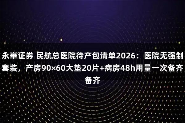 永崋证券 民航总医院待产包清单2026：医院无强制套装，产房90×60大垫20片+病房48h用量一次备齐