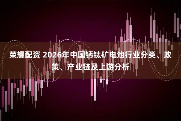 荣耀配资 2026年中国钙钛矿电池行业分类、政策、产业链及上游分析