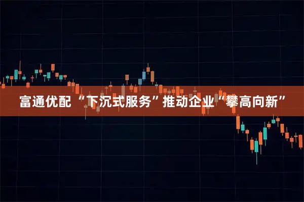 富通优配 “下沉式服务”推动企业“攀高向新”