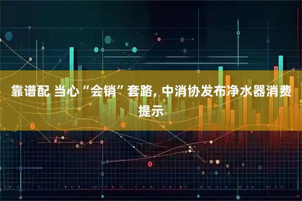 靠谱配 当心“会销”套路, 中消协发布净水器消费提示