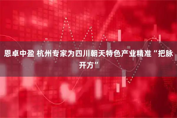恩卓中盈 杭州专家为四川朝天特色产业精准“把脉开方”